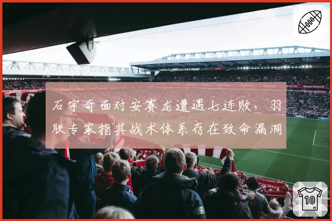 石宇奇面对安赛龙遭遇七连败，羽联专家指其战术体系存在致命漏洞