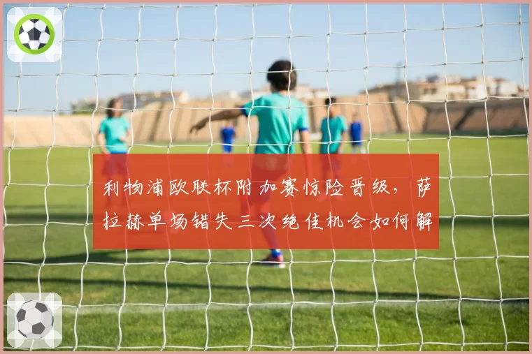 利物浦欧联杯附加赛惊险晋级，萨拉赫单场错失三次绝佳机会如何解释？
