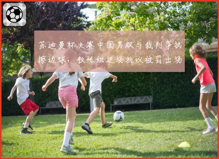 苏迪曼杯决赛中国男双与裁判争执擦边球,教练组进场抗议被罚出场
